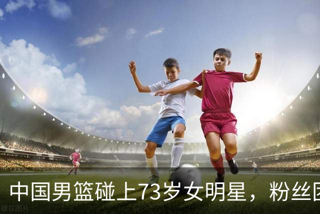 中国男篮碰上73岁女明星，粉丝团差距明显，杨瀚森近距离目睹！